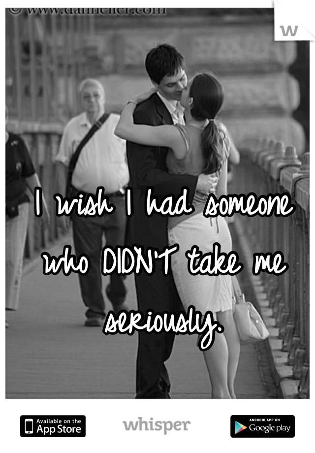 I wish I had someone who DIDN'T take me seriously. 