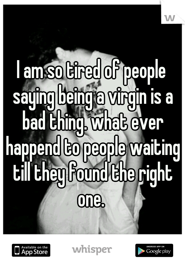 I am so tired of people saying being a virgin is a bad thing. what ever happend to people waiting till they found the right one. 