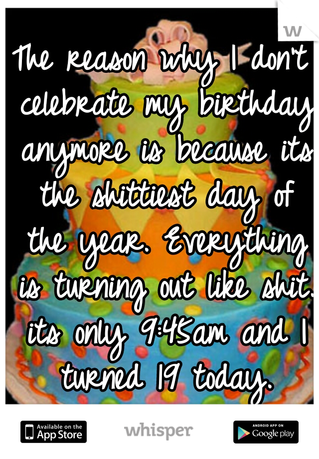 The reason why I don't celebrate my birthday anymore is because its the shittiest day of the year. Everything is turning out like shit. its only 9:45am and I turned 19 today.