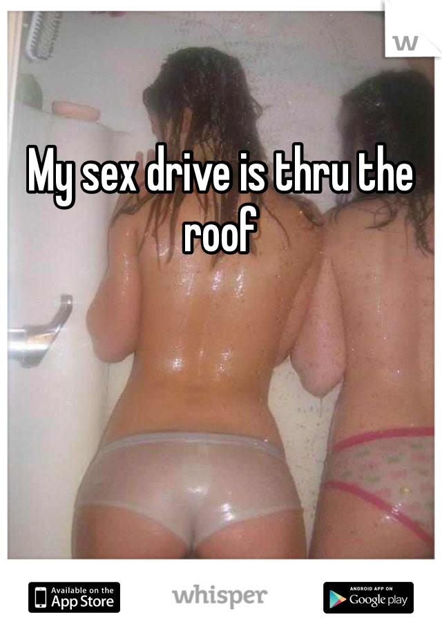 My sex drive is thru the roof