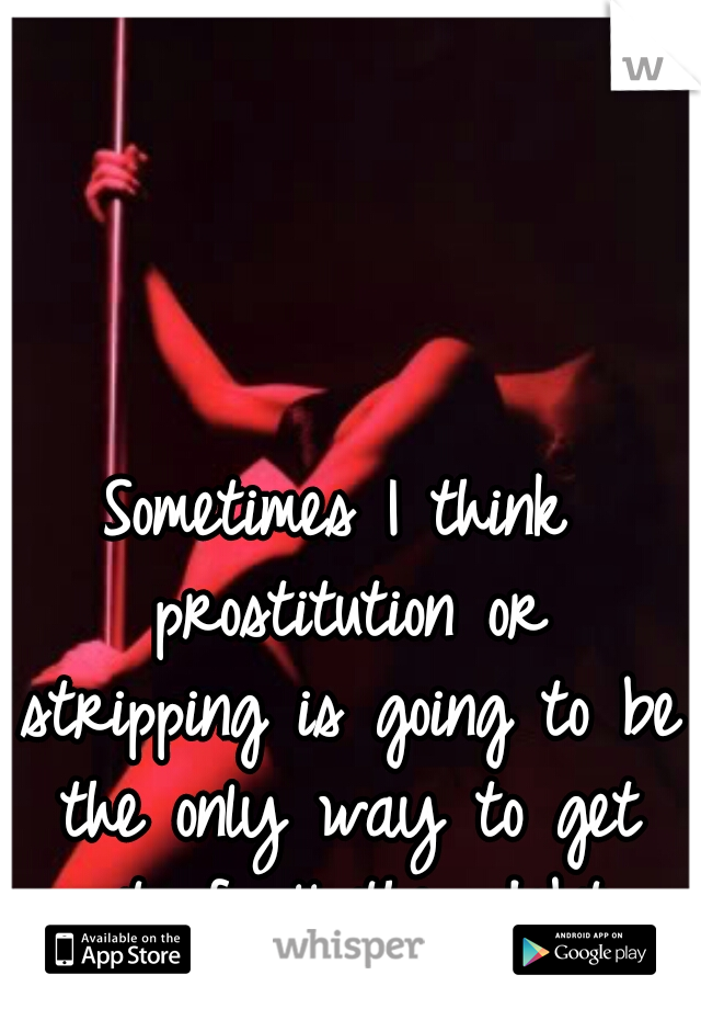 Sometimes I think prostitution or stripping is going to be the only way to get out of all this debt.