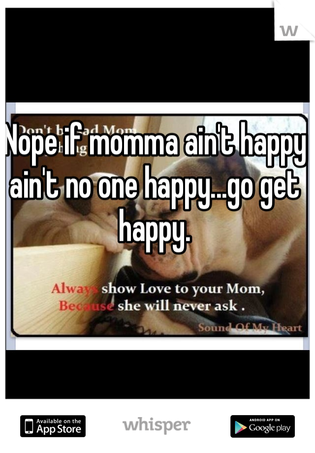 Nope if momma ain't happy ain't no one happy...go get happy.