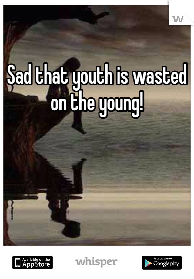 Sad that youth is wasted on the young!