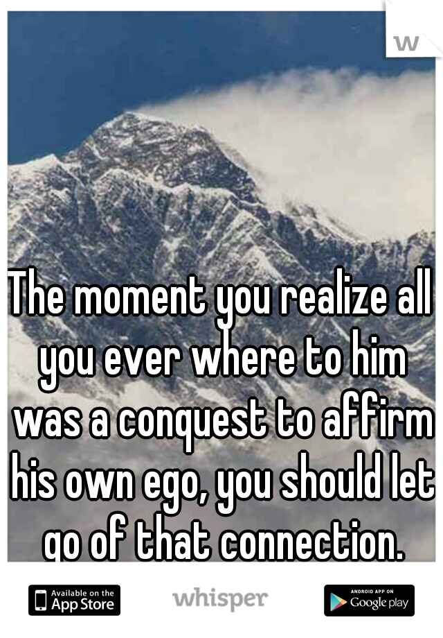The moment you realize all you ever where to him was a conquest to affirm his own ego, you should let go of that connection.