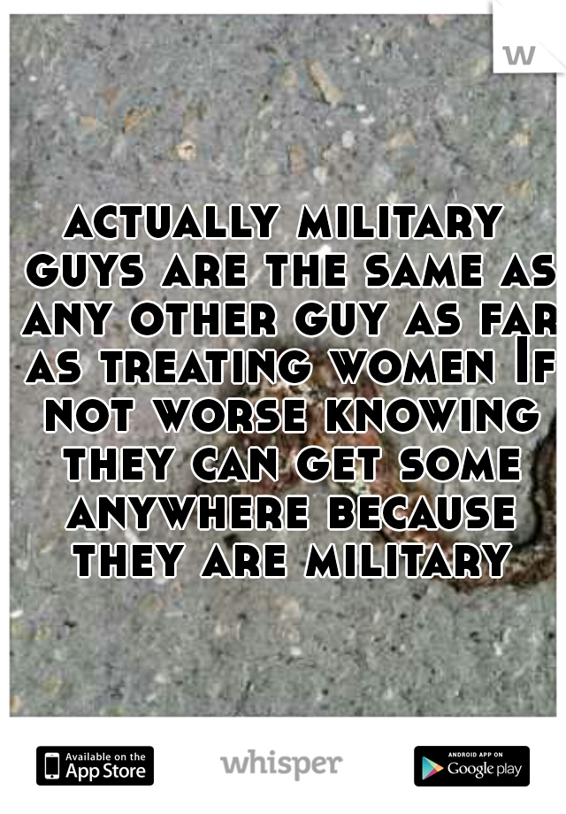 actually military guys are the same as any other guy as far as treating women If not worse knowing they can get some anywhere because they are military