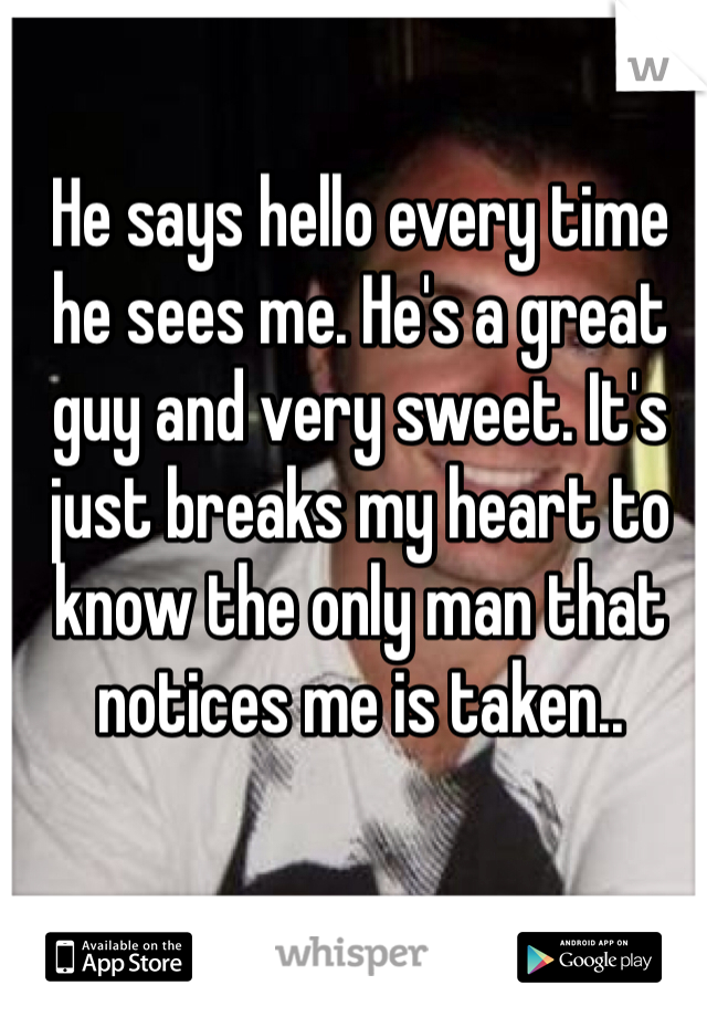 He says hello every time he sees me. He's a great guy and very sweet. It's just breaks my heart to know the only man that notices me is taken..