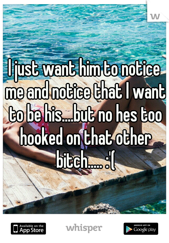 I just want him to notice me and notice that I want to be his....but no hes too hooked on that other bitch..... :'(