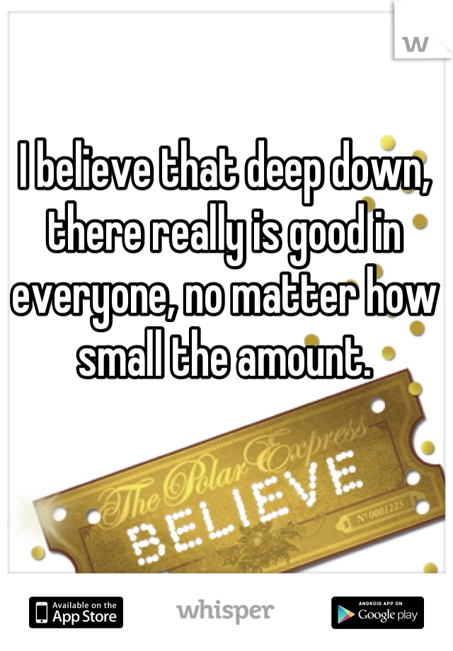 I believe that deep down, there really is good in everyone, no matter how small the amount.