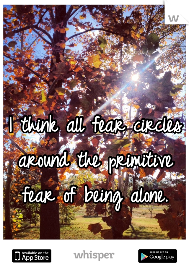 I think all fear circles around the primitive fear of being alone.