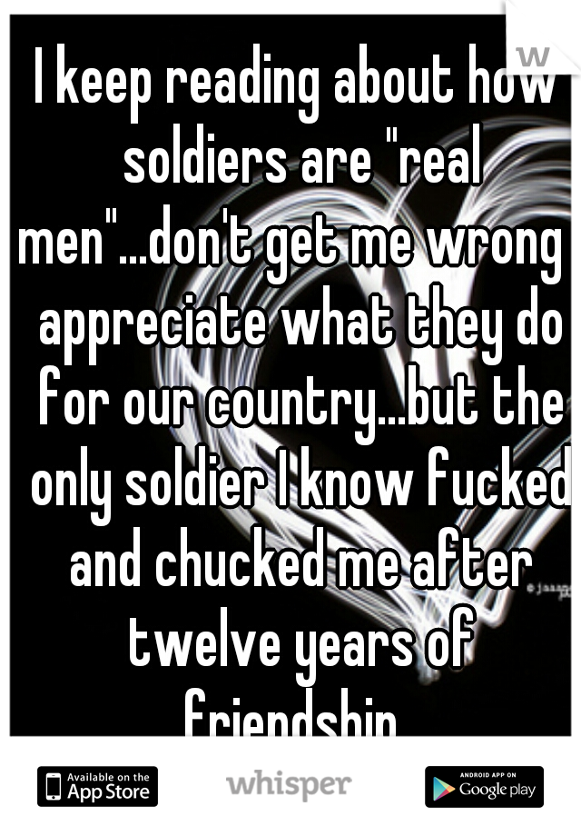 I keep reading about how soldiers are "real men"...don't get me wrong I appreciate what they do for our country...but the only soldier I know fucked and chucked me after twelve years of friendship. 