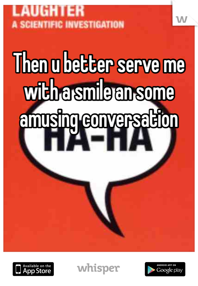 Then u better serve me with a smile an some amusing conversation