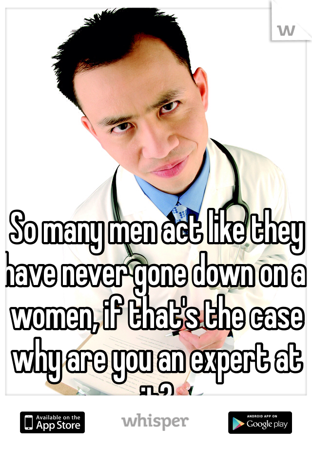 So many men act like they have never gone down on a women, if that's the case why are you an expert at it?