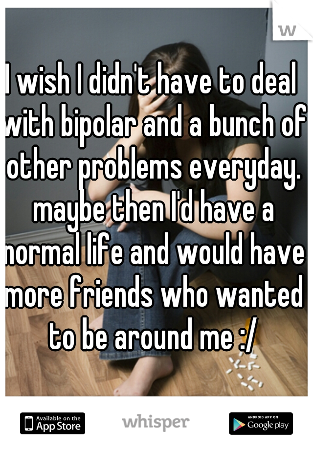 I wish I didn't have to deal with bipolar and a bunch of other problems everyday. maybe then I'd have a normal life and would have more friends who wanted to be around me :/