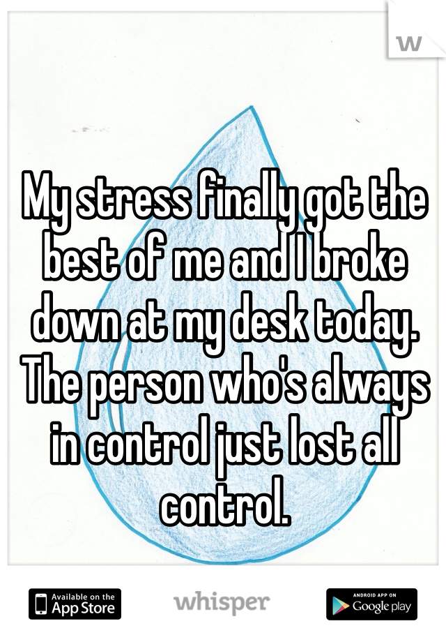 My stress finally got the best of me and I broke down at my desk today. The person who's always in control just lost all control. 