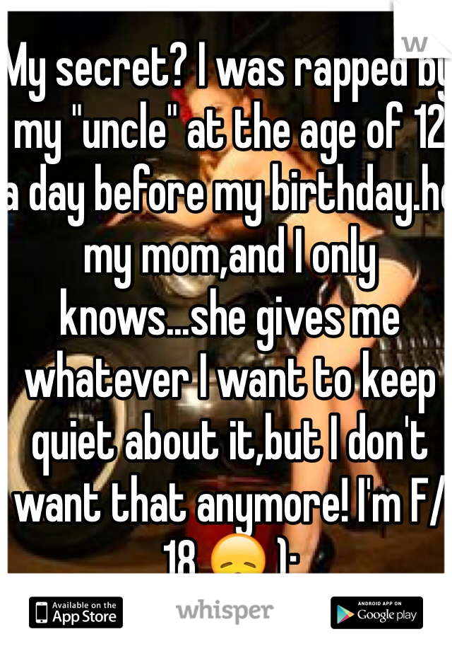 My secret? I was rapped by my "uncle" at the age of 12 a day before my birthday.he my mom,and I only knows...she gives me whatever I want to keep quiet about it,but I don't want that anymore! I'm F/18 😞 ):