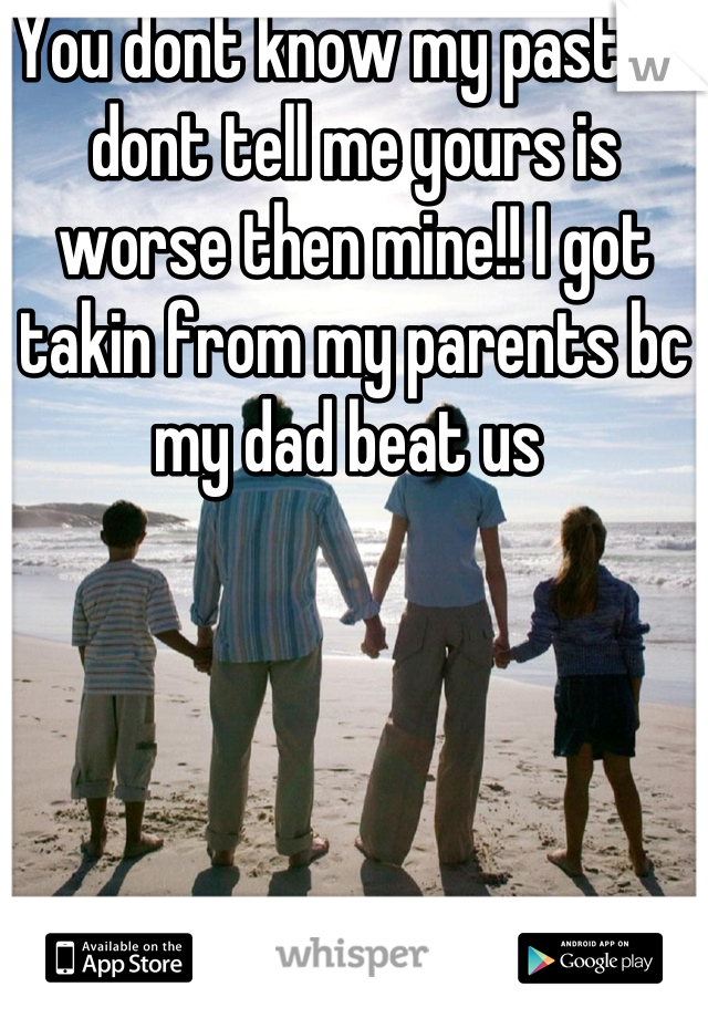 You dont know my past so dont tell me yours is worse then mine!! I got takin from my parents bc my dad beat us 