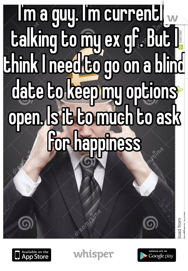 I'm a guy. I'm currently talking to my ex gf. But I think I need to go on a blind date to keep my options open. Is it to much to ask for happiness 