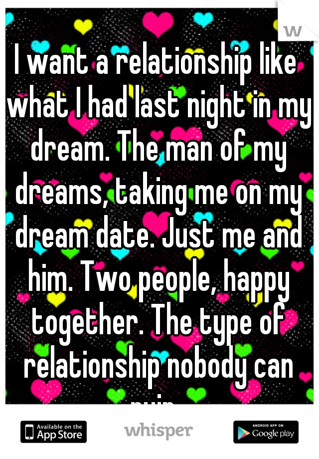 I want a relationship like what I had last night in my dream. The man of my dreams, taking me on my dream date. Just me and him. Two people, happy together. The type of relationship nobody can ruin. 