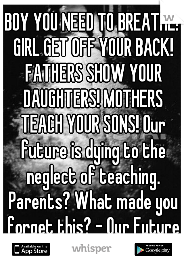 BOY YOU NEED TO BREATHE! GIRL GET OFF YOUR BACK! FATHERS SHOW YOUR DAUGHTERS! MOTHERS TEACH YOUR SONS! Our future is dying to the neglect of teaching. Parents? What made you forget this? - Our Future