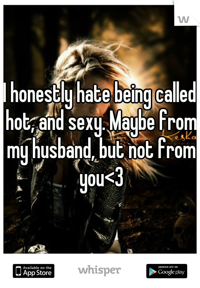I honestly hate being called hot, and sexy. Maybe from my husband, but not from you<3