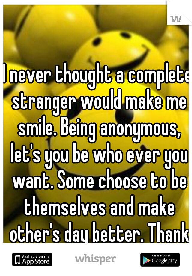 I never thought a complete stranger would make me smile. Being anonymous, let's you be who ever you want. Some choose to be themselves and make other's day better. Thank whisper!  