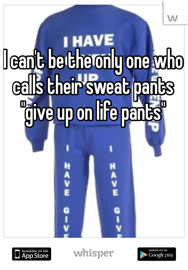 I can't be the only one who calls their sweat pants "give up on life pants"