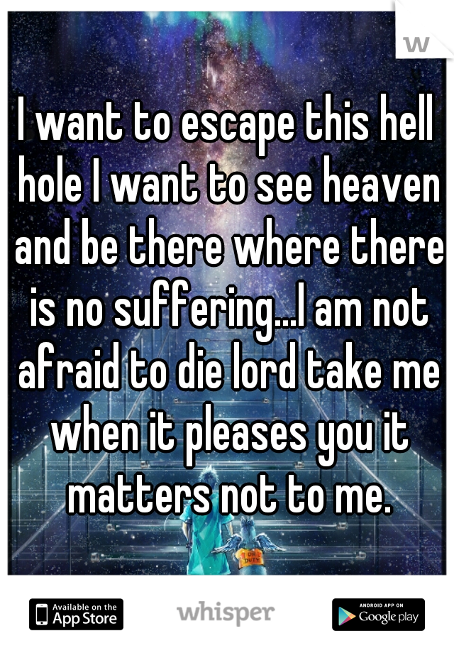 I want to escape this hell hole I want to see heaven and be there where there is no suffering...I am not afraid to die lord take me when it pleases you it matters not to me.