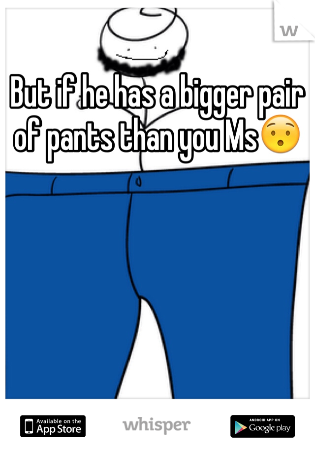 But if he has a bigger pair of pants than you Ms😯