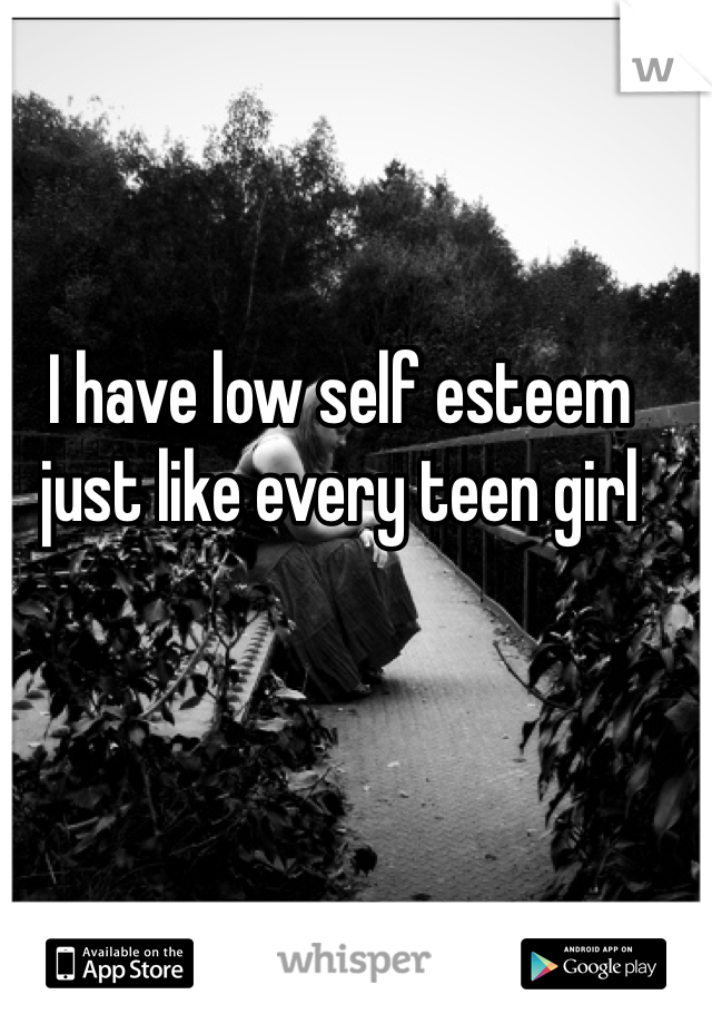 I have low self esteem just like every teen girl 