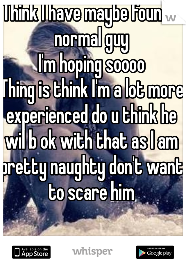 Think I have maybe found a normal guy 
I'm hoping soooo
Thing is think I'm a lot more experienced do u think he wil b ok with that as I am pretty naughty don't want to scare him
