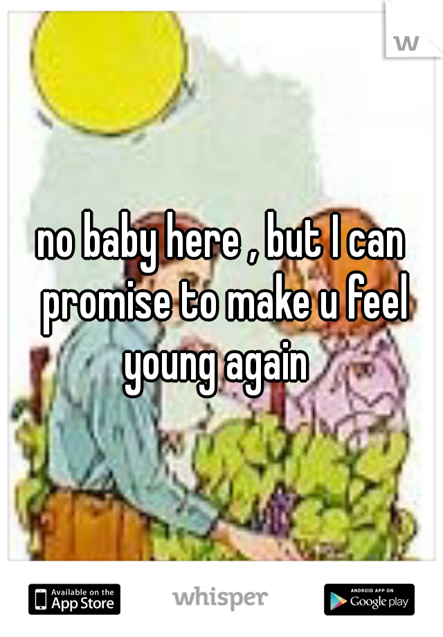 no baby here , but I can promise to make u feel young again  