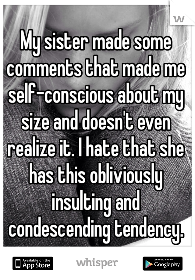 My sister made some comments that made me self-conscious about my size and doesn't even realize it. I hate that she has this obliviously insulting and condescending tendency.  