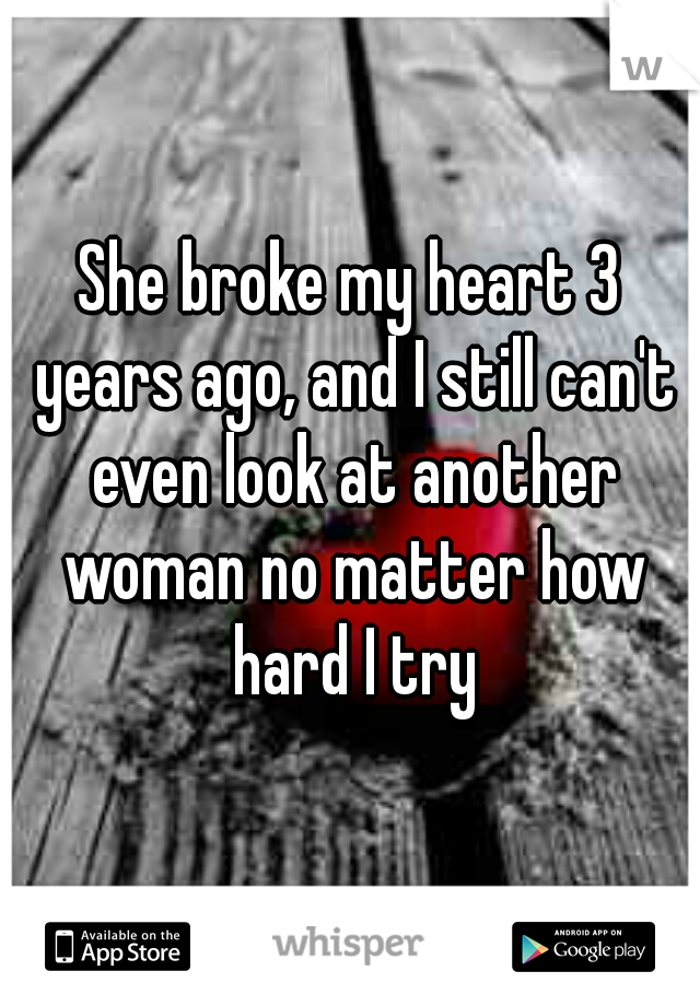 She broke my heart 3 years ago, and I still can't even look at another woman no matter how hard I try