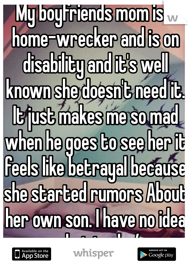 My boyfriends mom is a home-wrecker and is on disability and it's well known she doesn't need it. It just makes me so mad when he goes to see her it feels like betrayal because she started rumors About her own son. I have no idea what to do:/