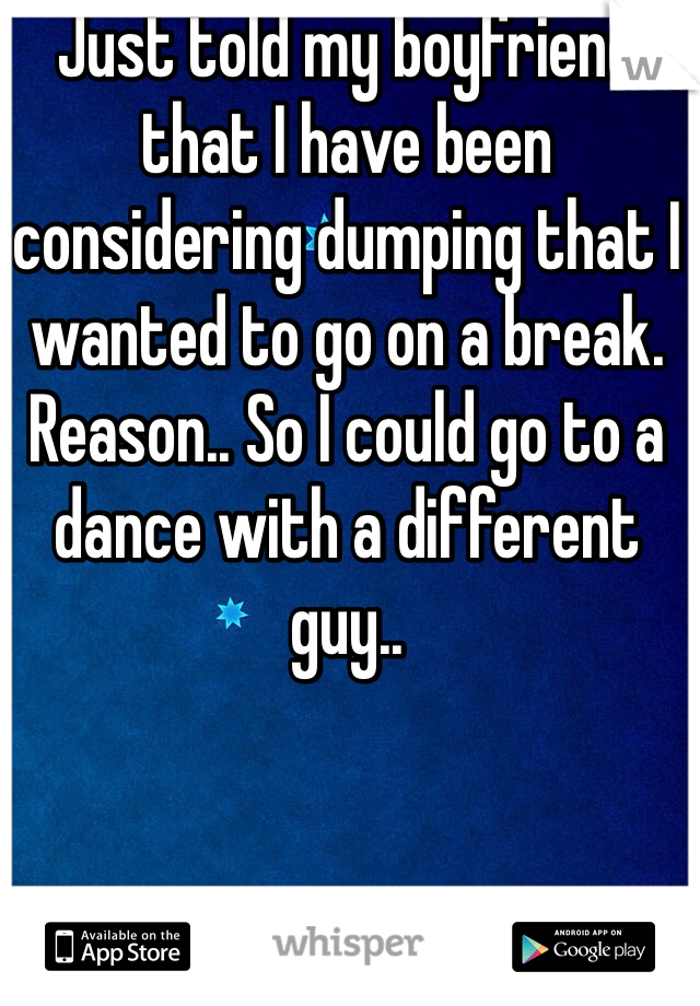 Just told my boyfriend that I have been considering dumping that I wanted to go on a break. Reason.. So I could go to a dance with a different guy.. 