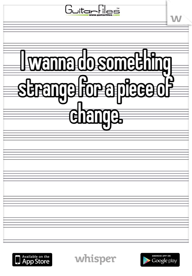I wanna do something strange for a piece of change.