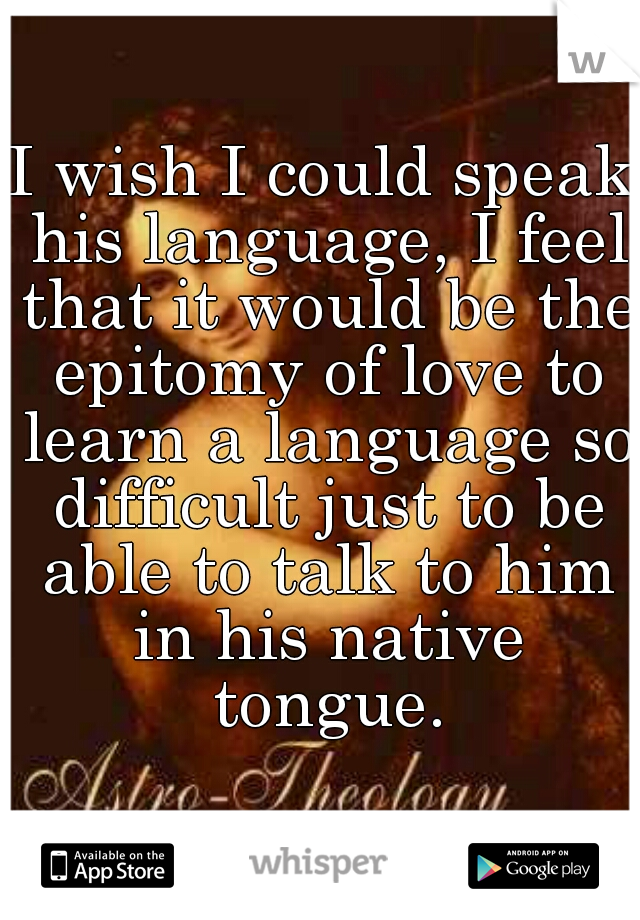 I wish I could speak his language, I feel that it would be the epitomy of love to learn a language so difficult just to be able to talk to him in his native tongue.