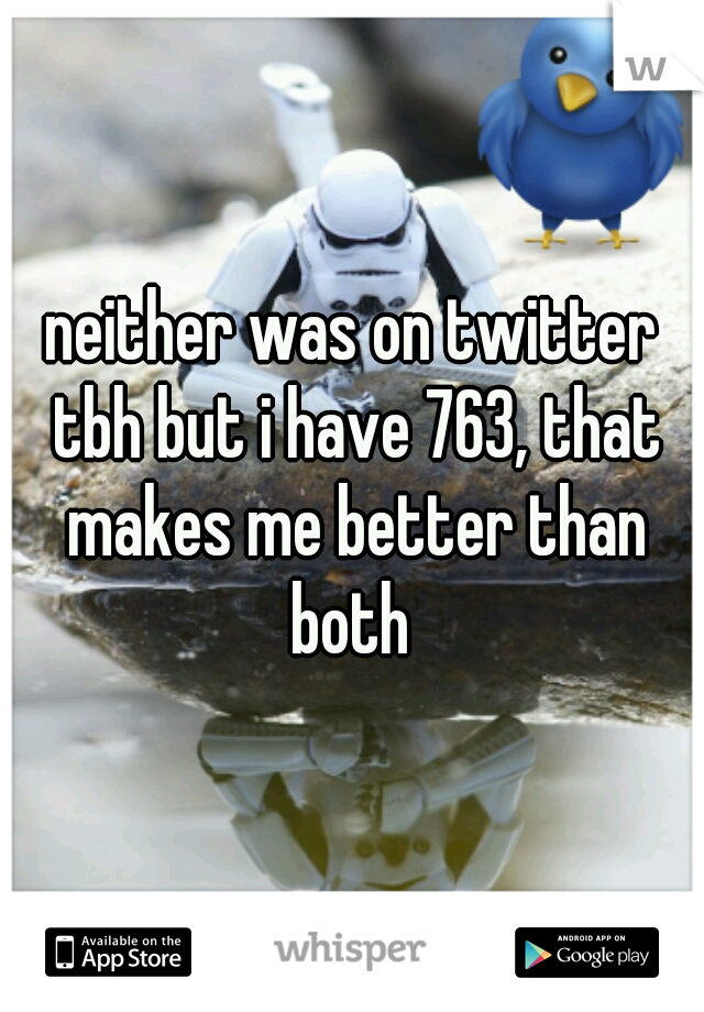 neither was on twitter tbh but i have 763, that makes me better than both 