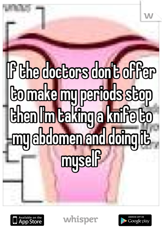 If the doctors don't offer to make my periods stop then I'm taking a knife to my abdomen and doing it myself