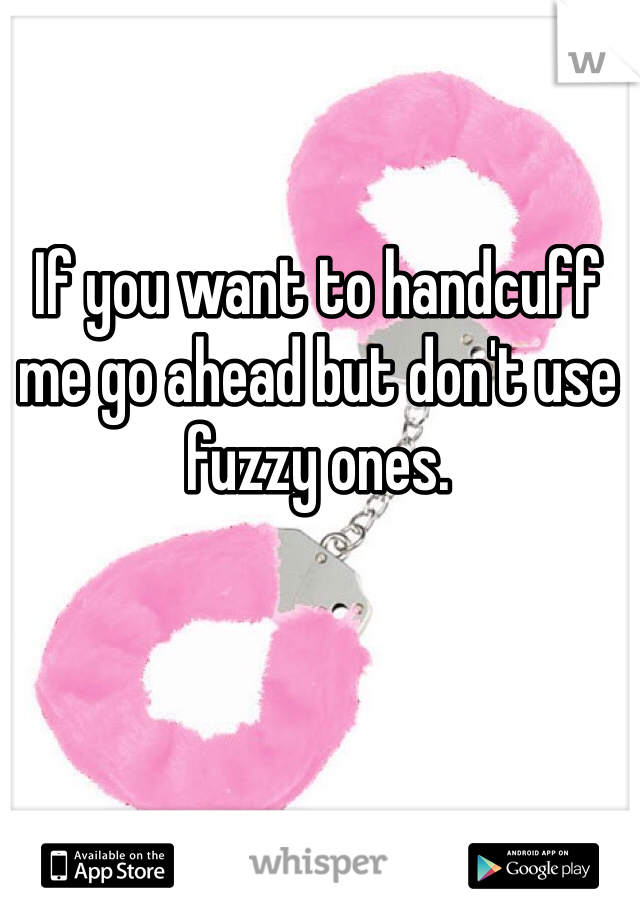 If you want to handcuff me go ahead but don't use fuzzy ones. 