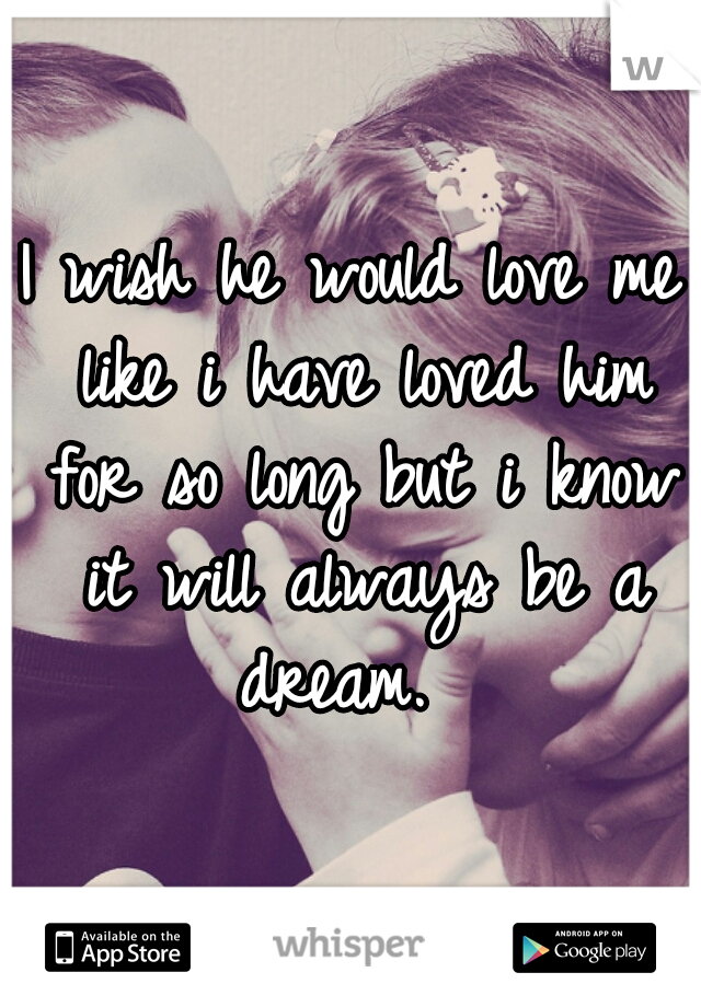I wish he would love me like i have loved him for so long but i know it will always be a dream.  