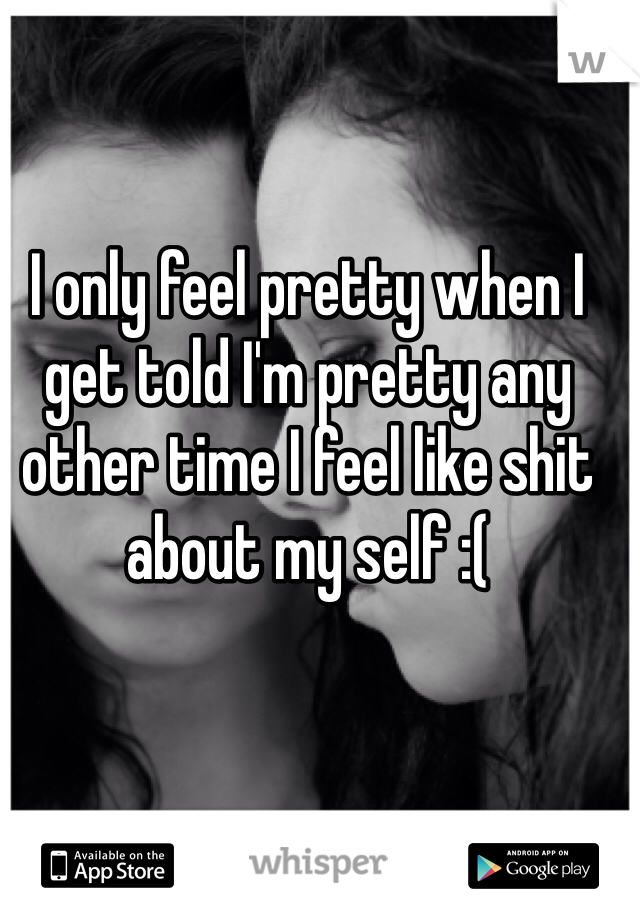 I only feel pretty when I get told I'm pretty any other time I feel like shit about my self :( 