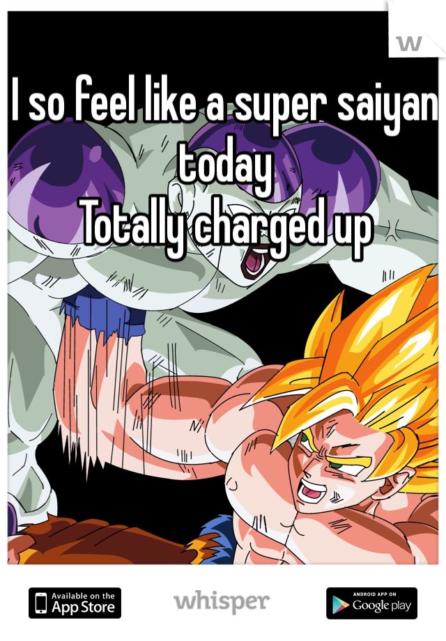 I so feel like a super saiyan today 
Totally charged up 
