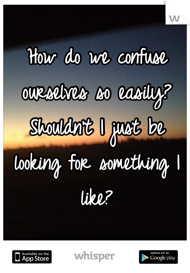 How do we confuse ourselves so easily? Shouldn't I just be looking for something I like? 