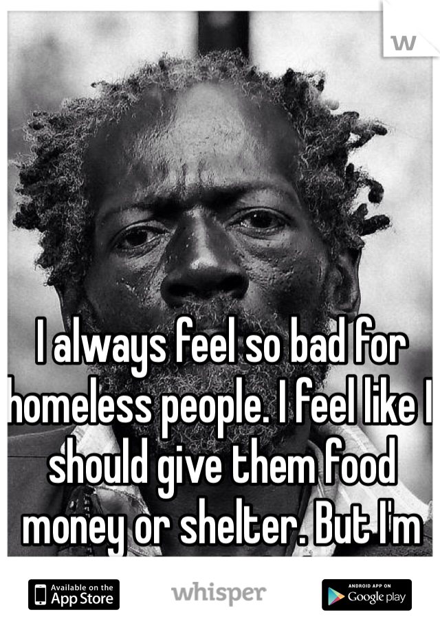 I always feel so bad for homeless people. I feel like I should give them food money or shelter. But I'm also afraid of them..