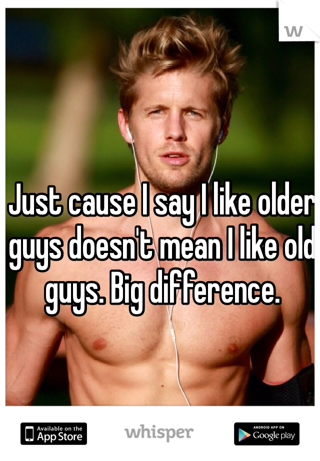 Just cause I say I like older guys doesn't mean I like old guys. Big difference. 