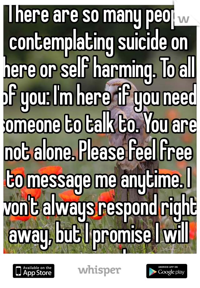 There are so many people contemplating suicide on here or self harming. To all of you: I'm here  if you need someone to talk to. You are not alone. Please feel free to message me anytime. I won't always respond right away, but I promise I will respond. 