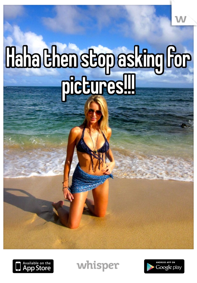Haha then stop asking for pictures!!! 