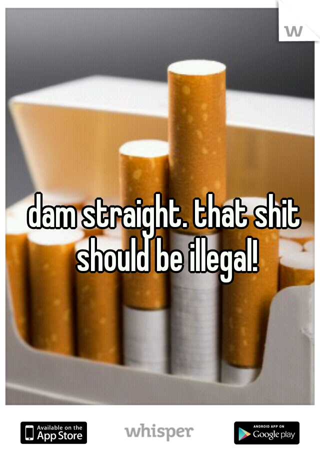 dam straight. that shit should be illegal!