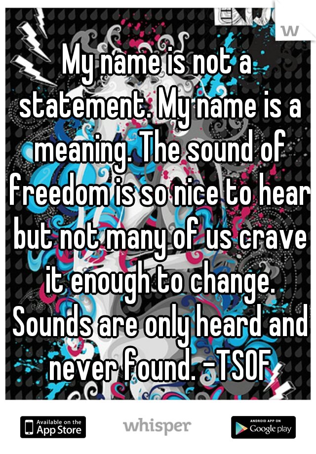My name is not a statement. My name is a meaning. The sound of freedom is so nice to hear but not many of us crave it enough to change. Sounds are only heard and never found. -TSOF